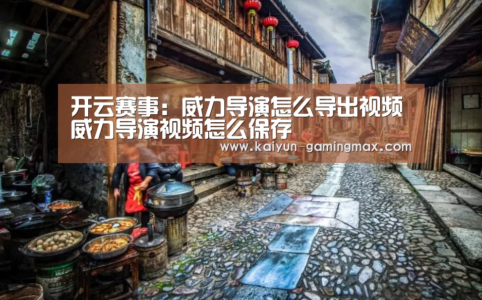开云赛事:威力导演怎么导出视频威力导演视频怎么保存(图1) 开云赛事